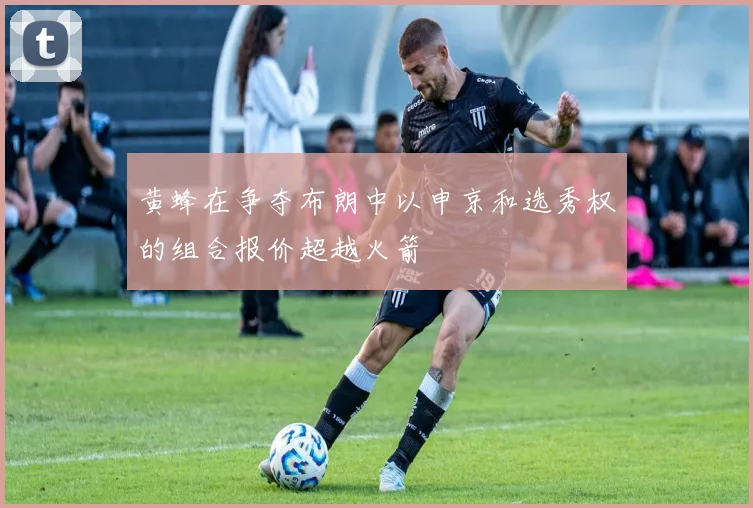 黄蜂在争夺布朗中以申京和选秀权的组合报价超越火箭