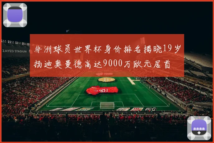 非洲球员世界杯身价排名揭晓19岁扬迪奥曼德高达9000万欧元居首