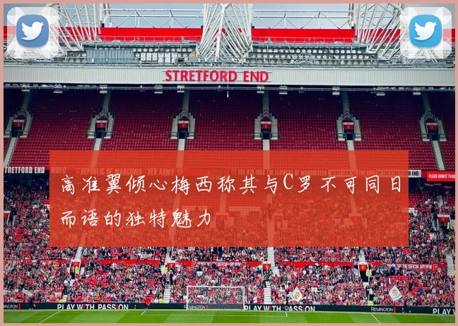 高准翼倾心梅西称其与C罗不可同日而语的独特魅力