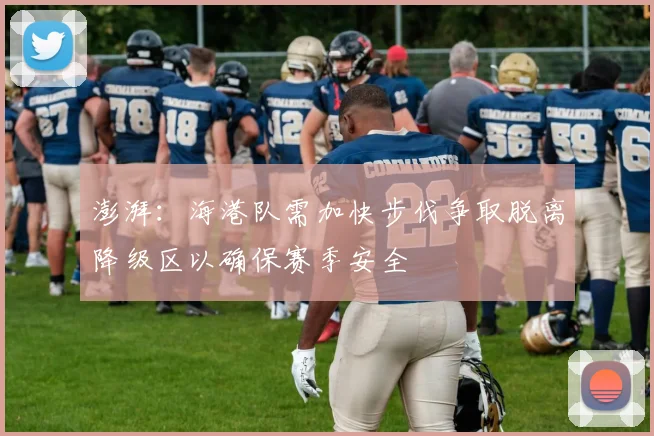 澎湃：海港队需加快步伐争取脱离降级区以确保赛季安全