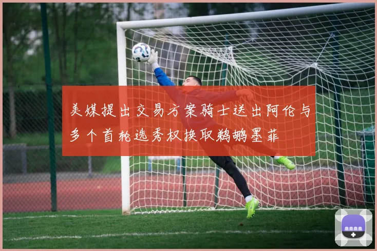 美媒提出交易方案骑士送出阿伦与多个首轮选秀权换取鹈鹕墨菲