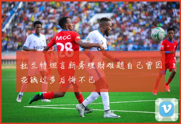 杜兰特坦言新秀理财难题自己曾因花钱过多后悔不已