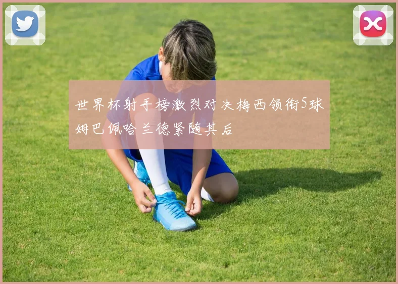 世界杯射手榜激烈对决梅西领衔5球姆巴佩哈兰德紧随其后