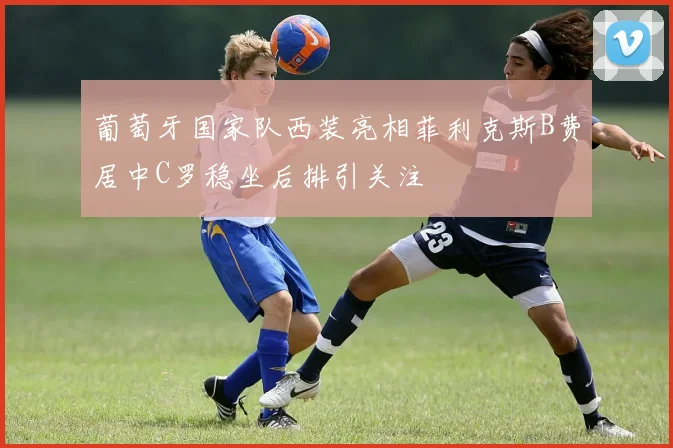 葡萄牙国家队西装亮相菲利克斯B费居中C罗稳坐后排引关注